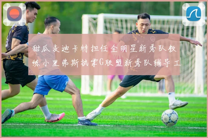 甜瓜麦迪卡特担任全明星新秀队教练小里弗斯执掌G联盟新秀队辅导工作