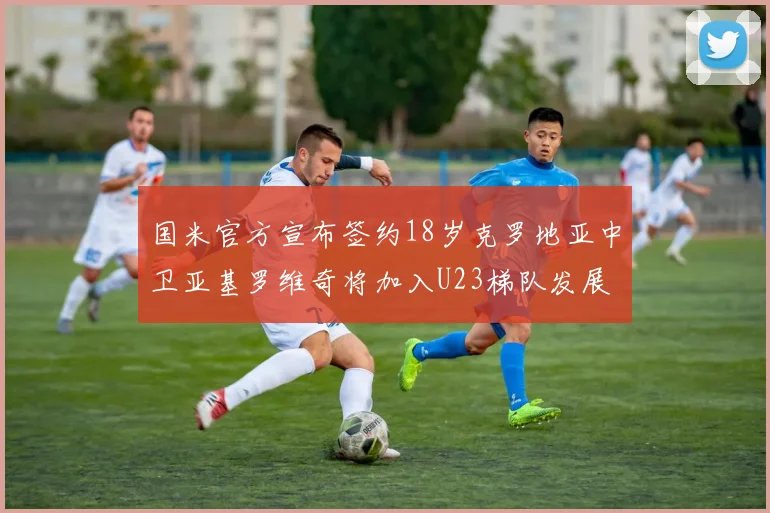 国米官方宣布签约18岁克罗地亚中卫亚基罗维奇将加入U23梯队发展