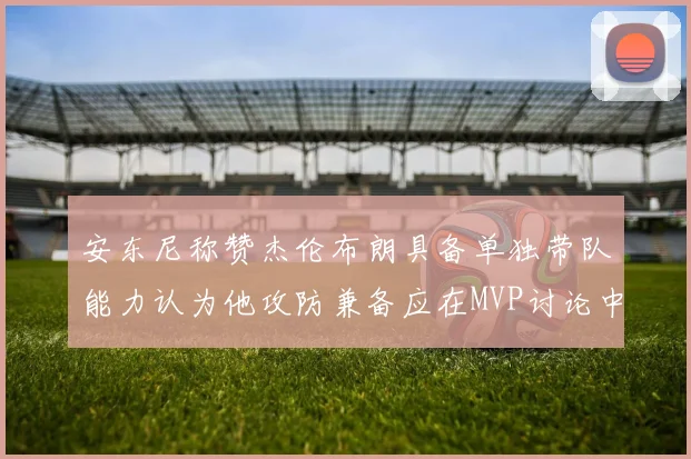 安东尼称赞杰伦布朗具备单独带队能力认为他攻防兼备应在MVP讨论中占有一席之地