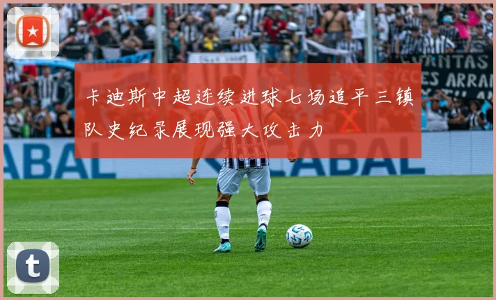 卡迪斯中超连续进球七场追平三镇队史纪录展现强大攻击力