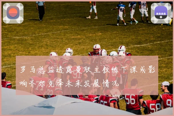 罗马总监透露曼联主教练下课或影响齐尔克泽未来发展情况