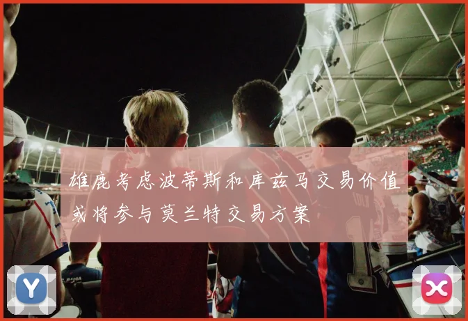 雄鹿考虑波蒂斯和库兹马交易价值或将参与莫兰特交易方案