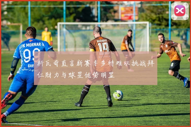 科瓦奇直言新赛季多特难以挑战拜仁财力与球星优势明显