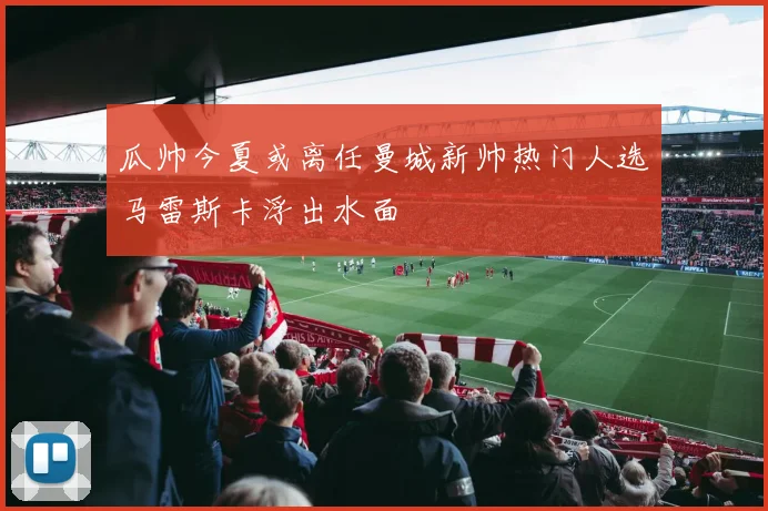 瓜帅今夏或离任曼城新帅热门人选马雷斯卡浮出水面