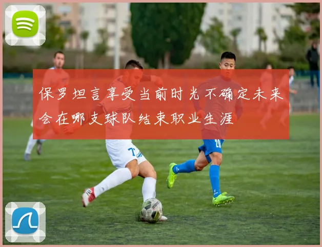 保罗坦言享受当前时光不确定未来会在哪支球队结束职业生涯