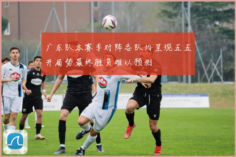 广东队本赛季对阵各队均呈现五五开局势最终胜负难以预测