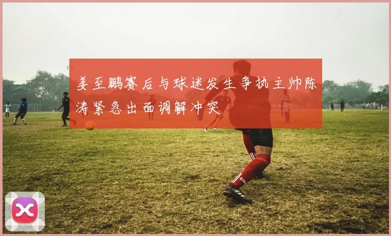 姜至鹏赛后与球迷发生争执主帅陈涛紧急出面调解冲突