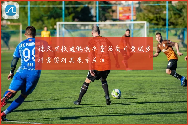 德天空报道鲍勃冬窗或离开曼城多特蒙德对其表示关注