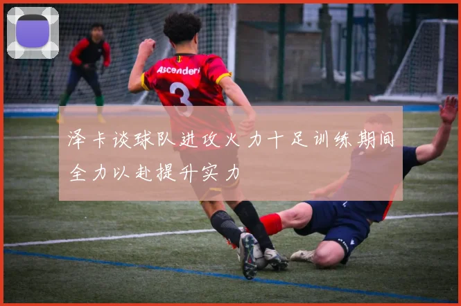泽卡谈球队进攻火力十足训练期间全力以赴提升实力