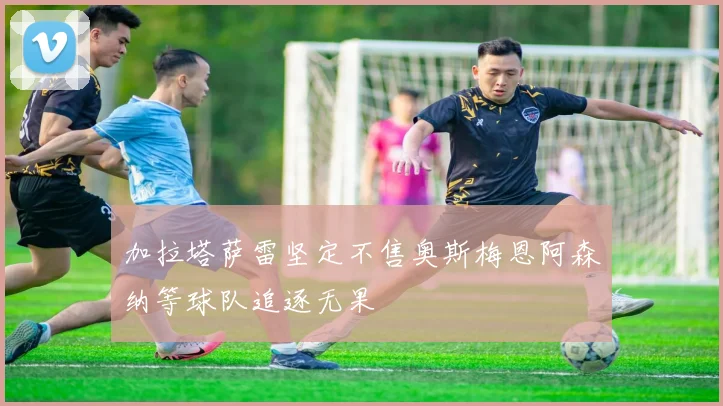 加拉塔萨雷坚定不售奥斯梅恩阿森纳等球队追逐无果