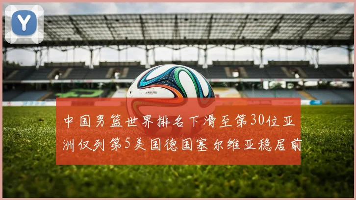 中国男篮世界排名下滑至第30位亚洲仅列第5美国德国塞尔维亚稳居前三